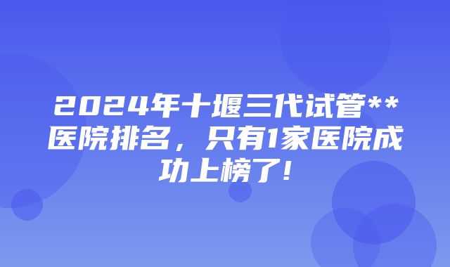 2024年十堰三代试管**医院排名，只有1家医院成功上榜了!