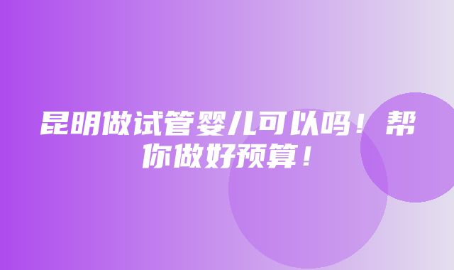 昆明做试管婴儿可以吗！帮你做好预算！