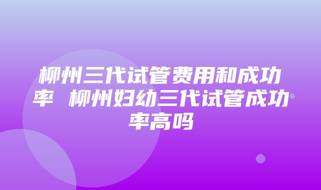 柳州三代试管费用和成功率 柳州妇幼三代试管成功率高吗