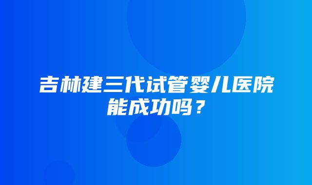 吉林建三代试管婴儿医院能成功吗？