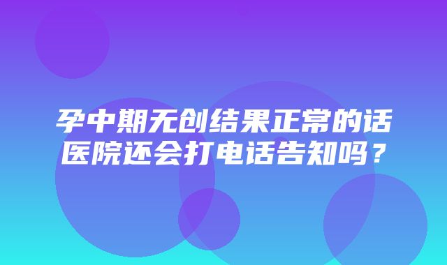 孕中期无创结果正常的话医院还会打电话告知吗？