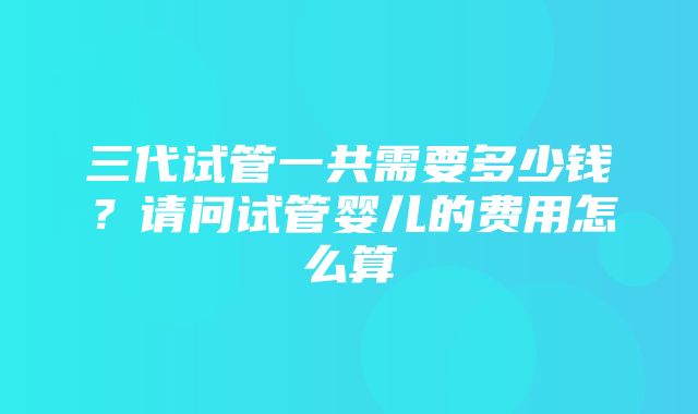 三代试管一共需要多少钱？请问试管婴儿的费用怎么算