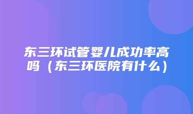 东三环试管婴儿成功率高吗（东三环医院有什么）