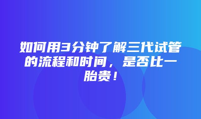 如何用3分钟了解三代试管的流程和时间，是否比一胎贵！