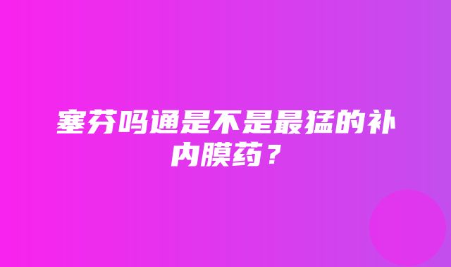 塞芬吗通是不是最猛的补内膜药？