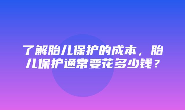 了解胎儿保护的成本，胎儿保护通常要花多少钱？