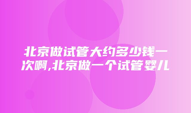 北京做试管大约多少钱一次啊,北京做一个试管婴儿