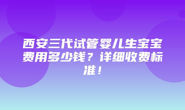 西安三代试管婴儿生宝宝费用多少钱？详细收费标准！