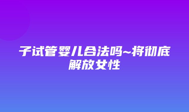 子试管婴儿合法吗~将彻底解放女性