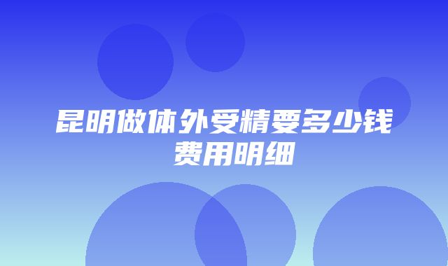 昆明做体外受精要多少钱 费用明细