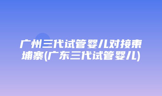 广州三代试管婴儿对接柬埔寨(广东三代试管婴儿)