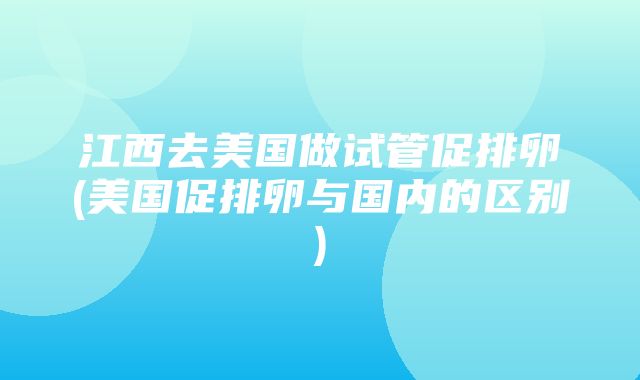 江西去美国做试管促排卵(美国促排卵与国内的区别)