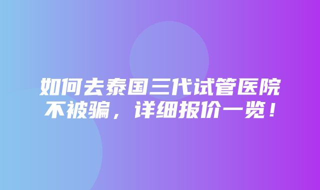 如何去泰国三代试管医院不被骗，详细报价一览！