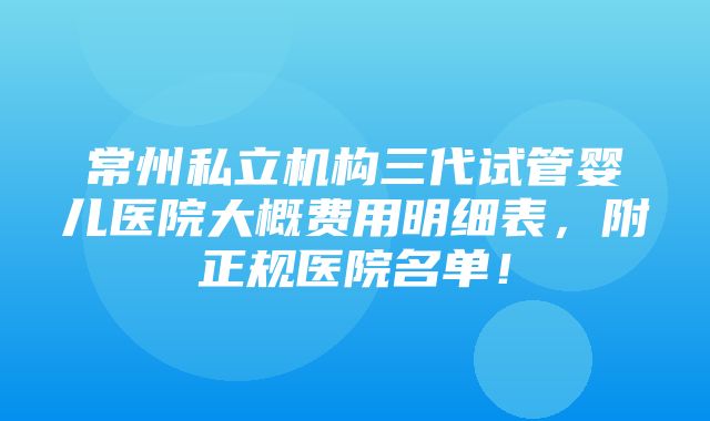 常州私立机构三代试管婴儿医院大概费用明细表，附正规医院名单！