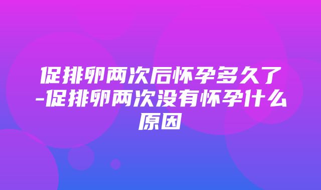 促排卵两次后怀孕多久了-促排卵两次没有怀孕什么原因