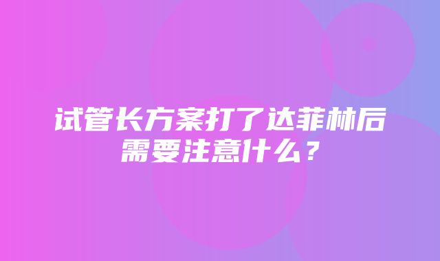 试管长方案打了达菲林后需要注意什么？