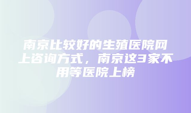 南京比较好的生殖医院网上咨询方式，南京这3家不用等医院上榜