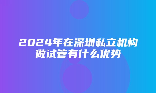 2024年在深圳私立机构做试管有什么优势