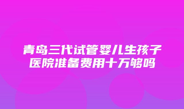 青岛三代试管婴儿生孩子医院准备费用十万够吗