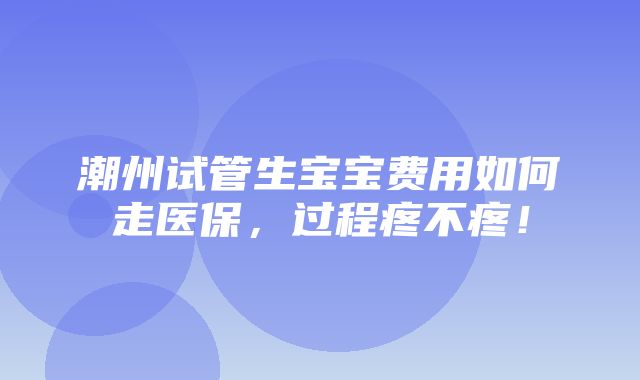 潮州试管生宝宝费用如何走医保，过程疼不疼！