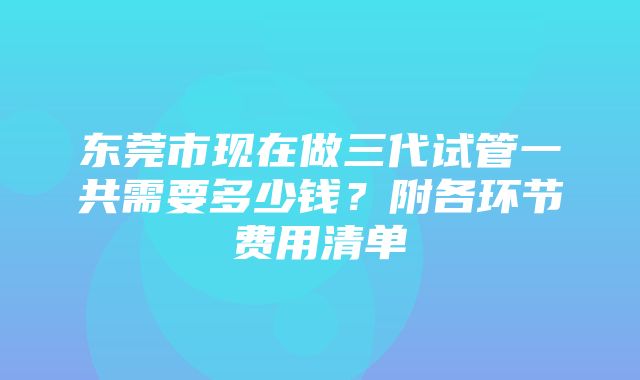 东莞市现在做三代试管一共需要多少钱？附各环节费用清单