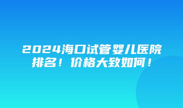 2024海口试管婴儿医院排名！价格大致如何！