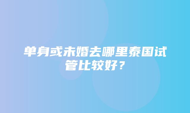 单身或未婚去哪里泰国试管比较好？