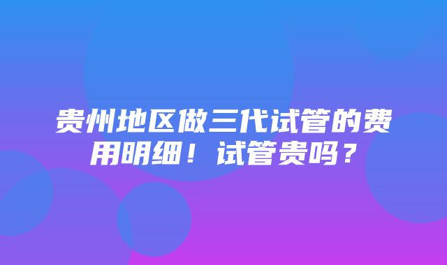 贵州地区做三代试管的费用明细！试管贵吗？