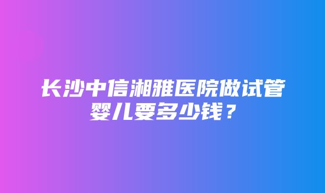 长沙中信湘雅医院做试管婴儿要多少钱？