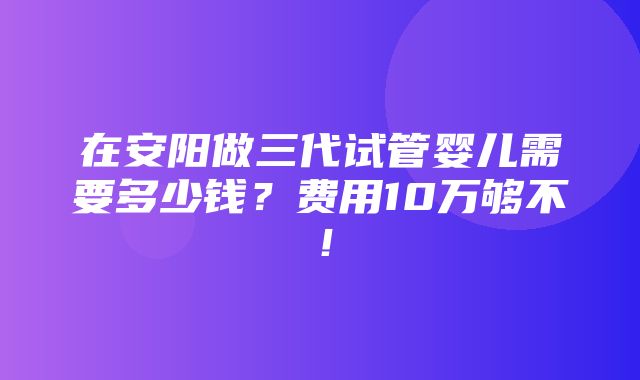 在安阳做三代试管婴儿需要多少钱？费用10万够不！