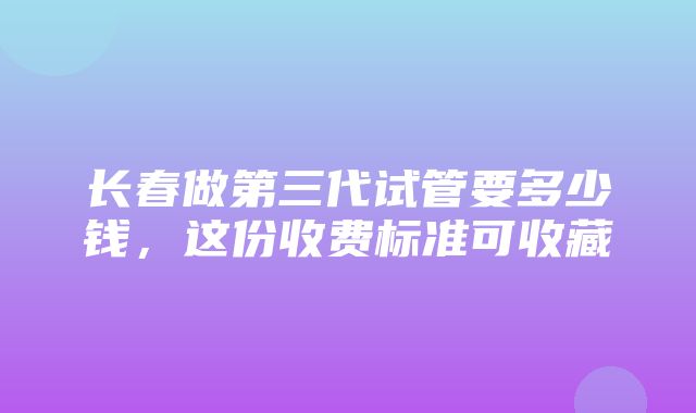 长春做第三代试管要多少钱，这份收费标准可收藏