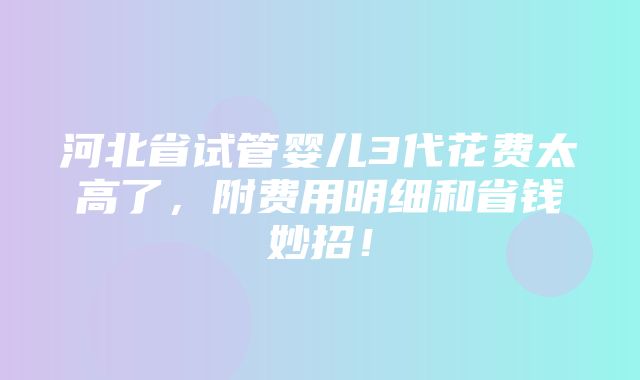 河北省试管婴儿3代花费太高了，附费用明细和省钱妙招！