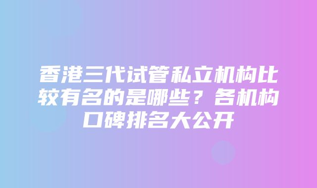 香港三代试管私立机构比较有名的是哪些？各机构口碑排名大公开