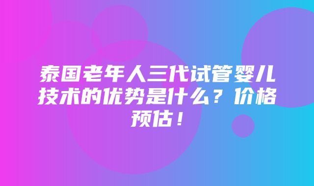 泰国老年人三代试管婴儿技术的优势是什么？价格预估！