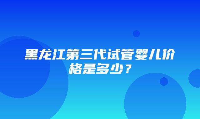 黑龙江第三代试管婴儿价格是多少？