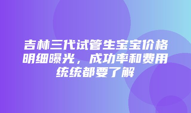 吉林三代试管生宝宝价格明细曝光，成功率和费用统统都要了解