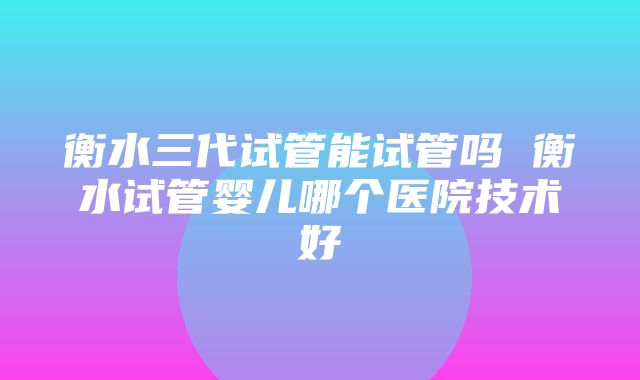 衡水三代试管能试管吗 衡水试管婴儿哪个医院技术好