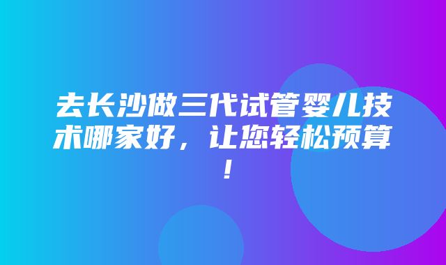 去长沙做三代试管婴儿技术哪家好，让您轻松预算！