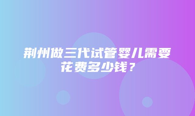 荆州做三代试管婴儿需要花费多少钱？