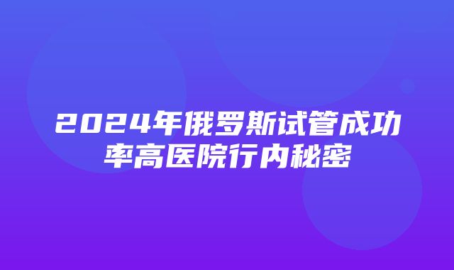 2024年俄罗斯试管成功率高医院行内秘密