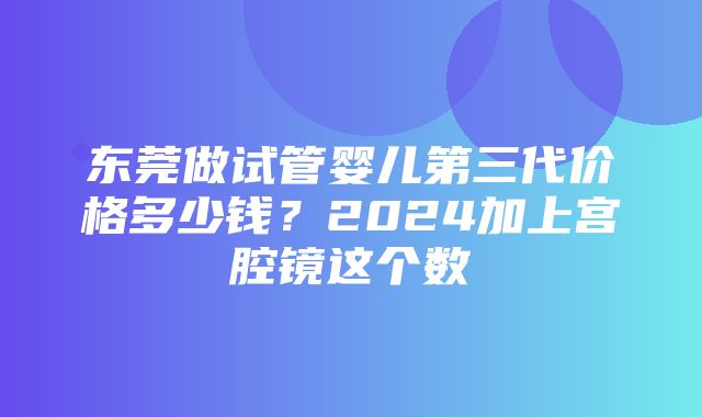 东莞做试管婴儿第三代价格多少钱？2024加上宫腔镜这个数