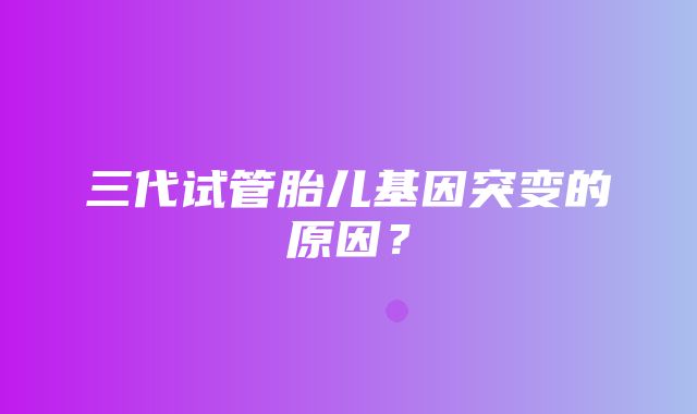 三代试管胎儿基因突变的原因？