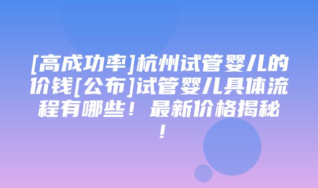 [高成功率]杭州试管婴儿的价钱[公布]试管婴儿具体流程有哪些！最新价格揭秘！