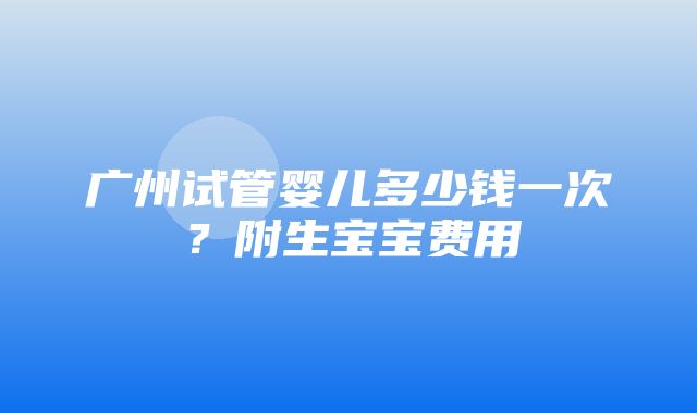 广州试管婴儿多少钱一次？附生宝宝费用