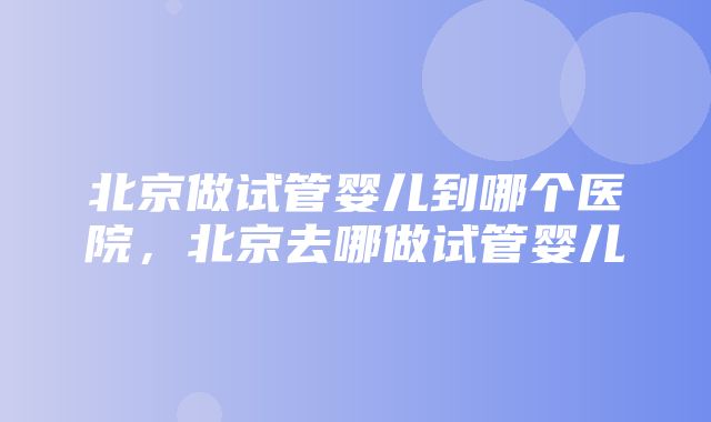 北京做试管婴儿到哪个医院，北京去哪做试管婴儿