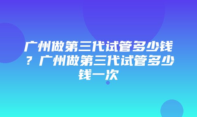 广州做第三代试管多少钱？广州做第三代试管多少钱一次