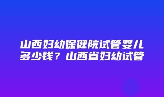 山西妇幼保健院试管婴儿多少钱？山西省妇幼试管