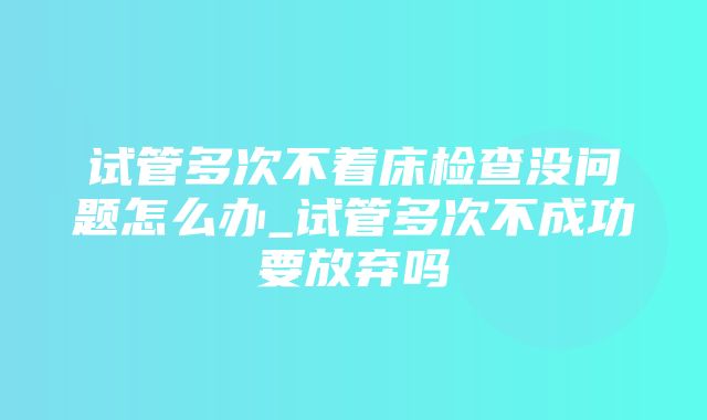 试管多次不着床检查没问题怎么办_试管多次不成功要放弃吗