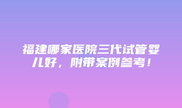 福建哪家医院三代试管婴儿好，附带案例参考！