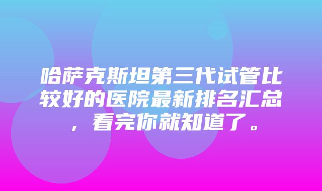 哈萨克斯坦第三代试管比较好的医院最新排名汇总，看完你就知道了。